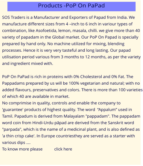 SOS Traders is a Manufacturer and Exporters of Papad from India. We manufacture different sizes from 4 –inch to 6 inch in variour types of combination, like Asofoetida, lemon, masala, chilli. we give more than 40 variety of papadam in the Global market. Our PoP On Papad is specially prepared by hand only. No machine utilized for mixing, blending processes. Hence it is very very tasteful and long lasting. Our papad utilisation period various from 3 months to 12 months, as per the variety and ingredient mixed with.  PoP On PaPad is rich in proteins with 0% Cholesterol and 0% Fat. The Pappadams prepared by us will be 100% vegetarian and natural; with no added flavours, preservatives and colors. There is more than 100 varieties of which 40 are available in market. No comprimise in quality, controls and enable the company to 'guarantee' products of highest quality. The word  “Appalum” used in Tamil. Papadum is derived from Malayalam "pappadam". The pappadam word coin from Hindi-Urdu pāpad are derived from the Sanskrit word "parpada", which is the name of a medicinal plant, and is also defined as 'a thin crisp cake'. In Europe countriesthey are served as a starter with various dips …. To know more please           click here Products -PoP On PaPad